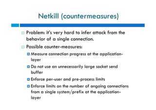 Netkill (countermeasures)
 Problem: it’s very hard to infer attack from the
behavior of a single connection.
 Possible counter-measures:
 Measure connection progress at the application-
layer
 Do not use an unnecessarily large socket send
buffer
 Enforce per-user and pre-process limits
 Enforce limits on the number of ongoing connections
from a single system/prefix at the application-
layer
 Problem: it’s very hard to infer attack from the
behavior of a single connection.
 Possible counter-measures:
 Measure connection progress at the application-
layer
 Do not use an unnecessarily large socket send
buffer
 Enforce per-user and pre-process limits
 Enforce limits on the number of ongoing connections
from a single system/prefix at the application-
layer
 