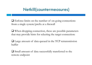 Netkill(countermeasures)
 Enforce limits on the number of on-going connections
from a single system/prefix at a firewall
 When dropping connection, these are possible parameters
that may provide hints for selecting the target connection:
 Large amount of data queued in the TCP retransmission
buffer
 Small amount of data successfully transferred to the
remote endpoint
 Enforce limits on the number of on-going connections
from a single system/prefix at a firewall
 When dropping connection, these are possible parameters
that may provide hints for selecting the target connection:
 Large amount of data queued in the TCP retransmission
buffer
 Small amount of data successfully transferred to the
remote endpoint
 