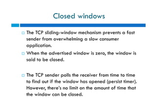 Closed windows
 The TCP sliding-window mechanism prevents a fast
sender from overwhelming a slow consumer
application.
 When the advertised window is zero, the window is
said to be closed.
 The TCP sender polls the receiver from time to time
to find out if the window has opened (persist timer).
However, there’s no limit on the amount of time that
the window can be closed.
 The TCP sliding-window mechanism prevents a fast
sender from overwhelming a slow consumer
application.
 When the advertised window is zero, the window is
said to be closed.
 The TCP sender polls the receiver from time to time
to find out if the window has opened (persist timer).
However, there’s no limit on the amount of time that
the window can be closed.
 