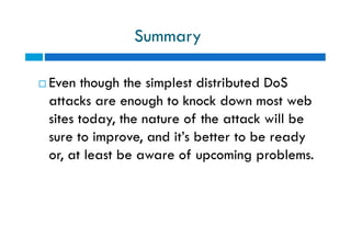 Summary
 Even though the simplest distributed DoS
attacks are enough to knock down most web
sites today, the nature of the attack will be
sure to improve, and it’s better to be ready
or, at least be aware of upcoming problems.
 Even though the simplest distributed DoS
attacks are enough to knock down most web
sites today, the nature of the attack will be
sure to improve, and it’s better to be ready
or, at least be aware of upcoming problems.
 