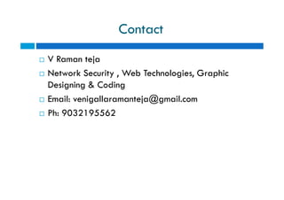 Contact
 V Raman teja
 Network Security , Web Technologies, Graphic
Designing & Coding
 Email: venigallaramanteja@gmail.com
 Ph: 9032195562
 V Raman teja
 Network Security , Web Technologies, Graphic
Designing & Coding
 Email: venigallaramanteja@gmail.com
 Ph: 9032195562
 
