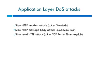 Application Layer DoS attacks
Slow HTTP headers attack (a.k.a. Slowloris)
Slow HTTP message body attack (a.k.a Slow Post)
Slow read HTTP attack (a.k.a. TCP Persist Timer exploit)
Slow HTTP headers attack (a.k.a. Slowloris)
Slow HTTP message body attack (a.k.a Slow Post)
Slow read HTTP attack (a.k.a. TCP Persist Timer exploit)
 