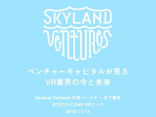 SKYLAND VENTURES
ベンチャーキャピタルが見る
VR業界の今と未来
Skyland Ventures 代表パートナー 木下慶彦
@TECH::CAMP VRコース
2016/11/13
 