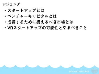 SKYLAND VENTURES
・スタートアップとは
・ベンチャーキャピタルとは
・成長するために捉えるべき市場とは
・VRスタートアップの可能性とやるべきこと
アジェンダ
 