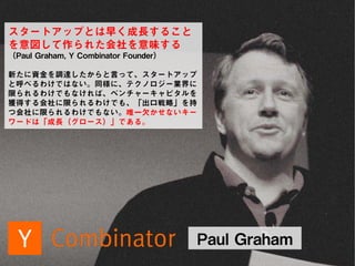 SKYLAND VENTURES
Paul Graham
スタートアップとは早く成長すること
を意図して作られた会社を意味する
（Paul Graham, Y Combinator Founder）
新たに資金を調達したからと言って、スタートアップ
と呼べるわけではない。同様に、テクノロジー業界に
限られるわけでもなければ、ベンチャーキャピタルを
獲得する会社に限られるわけでも、「出口戦略」を持
つ会社に限られるわけでもない。唯一欠かせないキー
ワードは「成長（グロース）」である。
 