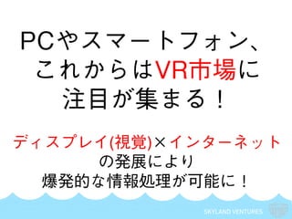 SKYLAND VENTURES
PCやスマートフォン、
これからはVR市場に
注目が集まる！
ディスプレイ(視覚)×インターネット
の発展により
爆発的な情報処理が可能に！
 