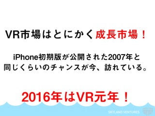 SKYLAND VENTURES
VR市場はとにかく成長市場！
iPhone初期版が公開された2007年と
同じくらいのチャンスが今、訪れている。
2016年はVR元年！
 