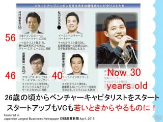 Featured in
Japanese Largest Bussiness Newspaper 日経産業新聞 April, 2015
56
●
46 40 Now 30
years old
26歳の頃からベンチャーキャピタリストをスタート
スタートアップもVCも若いときからやるものに！
 