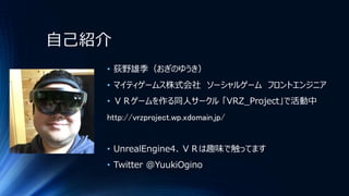自己紹介
• 荻野雄季（おぎのゆうき）
• マイティゲームス株式会社 ソーシャルゲーム フロントエンジニア
• ＶＲゲームを作る同人サークル 「VRZ_Project」で活動中
http://vrzproject.wp.xdomain.jp/
• UnrealEngine4、ＶＲは趣味で触ってます
• Twitter @YuukiOgino
 
