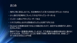 まとめ
• 海外に特に宣伝しなくても、完全無料のゾンビ系で2000近くダウンロードされる
• 少人数だが定期的にプレイしてくれるアクティブユーザーがいる
• インストール数≠アクティブユーザーである
• ＶＲでも何もしなければ数値はだんだんと右肩下がりになる
• Oculusには実績を設定できることを最近知ったので、設定すると数値が少し変わっ
たかもしれない
• 無料アプリは一度審査を通過してしまえば、アプリ更新のみ審査を基本的に通さなく
てＯＫのため、ブラウザゲームに近い感覚で気軽に更新可能のため、即座にユー
ザーの反応を見ることが可能
 