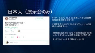 日本人（展示会のみ）
VRゲームをプレイしたことが無い人からは結構
な高評価の意見を頂いた
VR開発者からは「こうしたほうがいい」という指
摘点を結構頂いた
開発者に気を使っている可能性は否定できな
いが、つまらないという意見はほとんどなかった
ストアにレビューを全く書いていない為
 