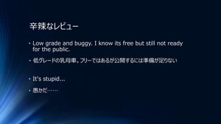 辛辣なレビュー
• Low grade and buggy. I know its free but still not ready
for the public.
• 低グレードの乳母車。フリーではあるが公開するには準備が足りない
• It's stupid...
• 愚かだ……
 