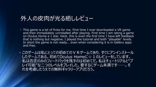 外人の皮肉が光る癒しレビュー
• This game is a lot of firsts for me. First time I ever downloaded a VR game
and then immediately uninstalled after playing. First time I am rating a game
on Oculus Home a 1 star. Heck, this is even the first time I have left feedback
that is nothing but negative. I played the tutorial and both "playable" levels.
In short the game is not ready... even when considering it is in Gallery apps
and free.
• このゲームは私にとっての初めてのＶＲゲームであり、すぐにアンインストール
したゲームである。初めてOculus Homeに☆１のレビューをしています。
私は否定のみのフィードバックを残すのは初めてだ。私はチュートリアルと“プ
レイ可能”な二つのレベルをプレイした。要するにゲーム未満です……。そ
れを考慮したうえでの無料ギャラリーアプリだろう。
 