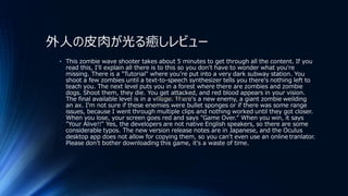 外人の皮肉が光る癒しレビュー
• This zombie wave shooter takes about 5 minutes to get through all the content. If you
read this, I'll explain all there is to this so you don't have to wonder what you're
missing. There is a "Tutorial" where you're put into a very dark subway station. You
shoot a few zombies until a text-to-speech synthesizer tells you there's nothing left to
teach you. The next level puts you in a forest where there are zombies and zombie
dogs. Shoot them, they die. You get attacked, and red blood appears in your vision.
The final available level is in a village. There's a new enemy, a giant zombie weilding
an ax. I'm not sure if these enemies were bullet sponges or if there was some range
issues, because I went through multiple clips and nothing worked until they got closer.
When you lose, your screen goes red and says "Game Over." When you win, it says
"Your Alive!!" Yes, the developers are not native English speakers, so there are some
considerable typos. The new version release notes are in Japanese, and the Oculus
desktop app does not allow for copying them, so you can't even use an online tranlator.
Please don't bother downloading this game, it's a waste of time.
Steam Direct
 