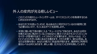 外人の皮肉が光る癒しレビュー
• このゾンビの波のシューティングゲームは、すべてのコンテンツを取得するため
に約5分かかります。
• あなたがこれを読んでいれば、私はあなたに何が欠けているのか疑問に思
う必要はないので、そこにあるすべてを説明します。
• 非常に暗い地下鉄の駅に入る "チュートリアル"があります。あなたは何か
を教えるために残されていることをあなたに教えてくれるテキストゾンビシンセ
サイザーが登場するまで、いくつかのゾンビを撃ちます。次のレベルは、ゾン
ビとゾンビの犬がいる森にあなたを置きます。それらを撃つ、彼らは死ぬ。あ
なたは攻撃を受け、あなたの視力に赤血球が現れます。最終的に利用可
能なレベルは村にあります。新しい敵、巨大なゾンビが斧を制しています。
 