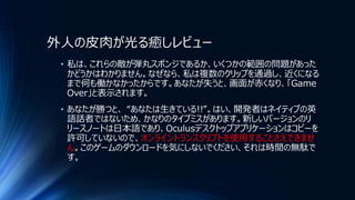 外人の皮肉が光る癒しレビュー
• 私は、これらの敵が弾丸スポンジであるか、いくつかの範囲の問題があった
かどうかはわかりません。なぜなら、私は複数のクリップを通過し、近くになる
まで何も働かなかったからです。あなたが失うと、画面が赤くなり、「Game
Over」と表示されます。
• あなたが勝つと、 “あなたは生きている!!”。はい、開発者はネイティブの英
語話者ではないため、かなりのタイプミスがあります。新しいバージョンのリ
リースノートは日本語であり、Oculusデスクトップアプリケーションはコピーを
許可していないので、オンライントランスクリプトを使用することさえできませ
ん。このゲームのダウンロードを気にしないでください、それは時間の無駄で
す。
 