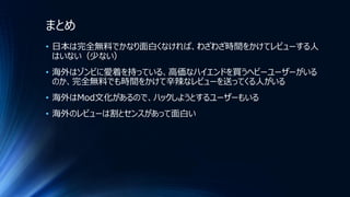 まとめ
• 日本は完全無料でかなり面白くなければ、わざわざ時間をかけてレビューする人
はいない（少ない）
• 海外はゾンビに愛着を持っている、高価なハイエンドを買うヘビーユーザーがいる
のか、完全無料でも時間をかけて辛辣なレビューを送ってくる人がいる
• 海外はMod文化があるので、ハックしようとするユーザーもいる
• 海外のレビューは割とセンスがあって面白い
 