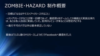 ZOMBIE・HAZARD 制作概要
• 目標は「なるはやでストアへリリースすること」
→ストアリリースすることが第一目標であって、最低限VRゲームとしての機能さえ実装出来れ
ば、あとは各人自由に実装していた。批判のレビューが来ることは想定内とする
→進行不可のバグ以外は基本修正していない
最後は「たぶん動くからリリースしようぜ」でFacebookへ審査をだした
 