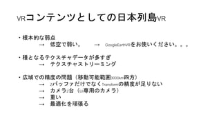 VRコンテンツとしての日本列島VR
8192pix
赤枠部分
・根本的な弱点
→ 低空で弱い。 → GoogleEarthVRをお使いください。。。
・種となるテクスチャデータが多すぎ
→ テクスチャストリーミング
・広域での精度の問題（移動可...
