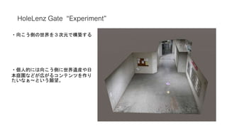 HoleLenz Gate “Experiment”
8192pix
赤枠部分
・向こう側の世界を３次元で構築する
・個人的には向こう側に世界遺産や日
本庭園などが広がるコンテンツを作り
たいなぁ～という願望。
 