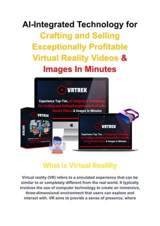 AI-Integrated Technology for
Crafting and Selling
Exceptionally Profitable
Virtual Reality Videos &
Images In Minutes
What is Virtual Realilty
Virtual reality (VR) refers to a simulated experience that can be
similar to or completely different from the real world. It typically
involves the use of computer technology to create an immersive,
three-dimensional environment that users can explore and
interact with. VR aims to provide a sense of presence, where
 