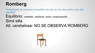 Romberg
“incapacidad de mantener el equilibrio de pié con los pies juntos y los ojos
cerrados”
Equilibrio: cerebelo, vestíbulo, visión, propiocepción
Simil silla
Alt. cerebelosa: NO SE OBSERVA ROMBERG
 