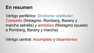 En resumen
Vértigo periférico: Síndrome vestibular:
Completo (Nistagmo, Romberg, Barany y
marcha estrella) y armónico (Nistagmo opuesto
a Romberg, Barany y marcha)
Vértigo central: Incompleto y disarmónico
 