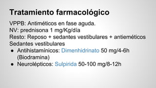 Tratamiento farmacológico
VPPB: Antiméticos en fase aguda.
NV: prednisona 1 mg/Kg/día
Resto: Reposo + sedantes vestibulares + antieméticos
Sedantes vestibulares
● Antihistamínicos: Dimenhidrinato 50 mg/4-6h
(Biodramina)
● Neurolépticos: Sulpirida 50-100 mg/8-12h
 
