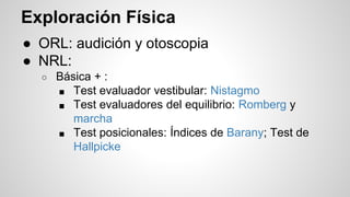 Exploración Física
● ORL: audición y otoscopia
● NRL:
○ Básica + :
■ Test evaluador vestibular: Nistagmo
■ Test evaluadores del equilibrio: Romberg y
marcha
■ Test posicionales: Índices de Barany; Test de
Hallpicke
 