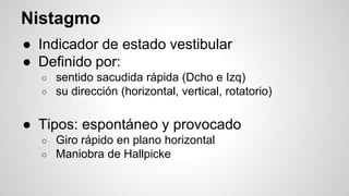 Nistagmo
● Indicador de estado vestibular
● Definido por:
○ sentido sacudida rápida (Dcho e Izq)
○ su dirección (horizontal, vertical, rotatorio)
● Tipos: espontáneo y provocado
○ Giro rápido en plano horizontal
○ Maniobra de Hallpicke
 