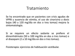 Tratamiento
Se ha encontrado que en pacientes con crisis agudas de
VPPB y ausencia de vómito, el uso de cinarizina a dosis
bajas (40 a 120 mg/día en dos o tres tomas) mejora la
sintomatología.
Si se requiere un efecto sedante se prefiere el
dimenhidrinato (50 a 100 mg/día en dos o tres tomas) o
el diazepam (2 a 10 mg/día en dos o tres tomas).
Fisioterapia: ejercicios de habituación vestibular.
 