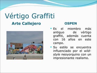 Vértigo Graffiti
  Arte Callejero            OSPEN
                    Es    el miembro más
                     antiguo      de vértigo
                     graffiti, además cuenta
                     con 16 años en este
                     campo.
                    Su estilo se encuentra
                     influenciado por el wild-
                     style neoyorquino con un
                     impresionante realismo.
 