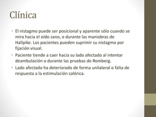 Clínica
• El nistagmo puede ser posicional y aparente sólo cuando se
mira hacia el oído sano, o durante las maniobras de
Hallpike. Los pacientes pueden suprimir su nistagmo por
fijación visual.
• Paciente tiende a caer hacia su lado afectado al intentar
deambulación o durante las pruebas de Romberg.
• Lado afectado ha deteriorado de forma unilateral o falta de
respuesta a la estimulación calórica.
 