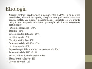 Etiología
• Algunos factores predisponen a los pacientes a VPPB. Estos incluyen
inactividad, alcoholismo agudo, cirugía mayor, y el sistema nervioso
central (SNC). Un examen neurotológicas completa es importante
porque muchos pacientes tienen patología del oído concomitante,
como sigue:
• Patología idiopática - 39%
• Trauma - 21%
• Enfermedades del oído - 29%
• La otitis media - 9%
• Neuritis vestibular - 7%
• Enfermedad de Ménière - 7%
• La otosclerosis - 4%
• Repentina pérdida auditiva neurosensorial - 2%
• Enfermedad del SNC - 11%
• Vertebral insuficiencia basilar - 9%
• El neuroma acústico - 2%
• Vértigo cervical - 2%
 