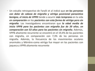 • Un estudio retrospectivo de Faralli et al indicó que en las personas
con dolor de cabeza de migraña y vértigo posicional paroxístico
benigno, el inicio de VPPB tiende a ocurrir más temprano en la vida
en comparación en los pacientes con esta forma de vértigo pero sin
migraña. Los investigadores encontraron que la edad media de
inicio VPPB para los pacientes con migraña fue de 39 años, en
comparación con 53 años para los pacientes sin migraña. Además,
VPPB altamente recurrente se encontró en el 19,4% de los pacientes
con migraña, en comparación con 7,3% de las personas sin
migraña. Además, la frecuencia de los movimientos oculares
anormales y Ménière-como vértigo fue mayor en los pacientes con
jaqueca y VPPB altamente recurrente
 