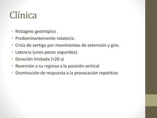 Clínica
• Nistagmo geotrópico .
• Predominantemente rotatoria .
• Crisis de vertigo por movimientos de extensión y giro.
• Latencia (unos pocos segundos).
• Duración limitada (<20 s)
• Reversión a su regreso a la posición vertical
• Disminución de respuesta a la provocación repetitivo
 