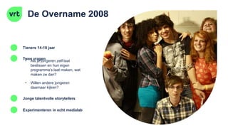 De Overname 2008
Tieners 14-18 jaar
Twee vragen
Jonge talentvolle storytellers
• Als je jongeren zelf laat
beslissen en hun eigen
programma’s laat maken, wat
maken ze dan?
• Willen andere jongeren
daarnaar kijken?
Experimenteren in echt medialab
 