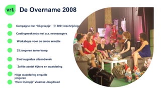 De Overname 2008
Castingweekends met o.a. netmanagers
Workshops voor de brede selectie
Zelfde aantal kijkers en waardering
Campagne met ‘lokgroepje’  500+ inschrijvingen
25 jongeren zomerkamp
Eind augustus uitzendweek
Hoge waardering enquête
jongeren
‘Klein Duimpje’ Vlaamse Jeugdraad
 