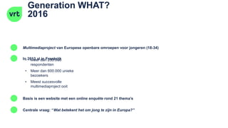 Generation WHAT?
2016
Multimediaproject van Europese openbare omroepen voor jongeren (18-34)
In 2013 al in Frankrijk
Basis is een website met een online enquête rond 21 thema’s
• Meer dan 230.000
respondenten
• Meer dan 600.000 unieke
bezoekers
Centrale vraag: “Wat betekent het om jong te zijn in Europa?”
• Meest succesvolle
multimediaproject ooit
 