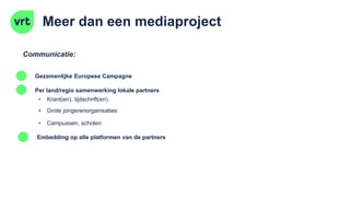 Meer dan een mediaproject
Communicatie:
Per land/regio samenwerking lokale partners
Embedding op alle platformen van de partners
• Krant(en), tijdschrift(en)
• Grote jongerenorganisaties
Gezamenlijke Europese Campagne
• Campussen, scholen
 