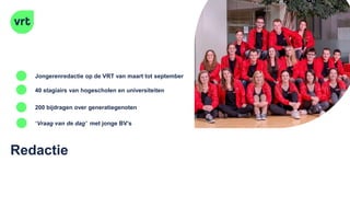 Redactie
40 stagiairs van hogescholen en universiteiten
200 bijdragen over generatiegenoten
Jongerenredactie op de VRT van maart tot september
‘Vraag van de dag’ met jonge BV’s
 