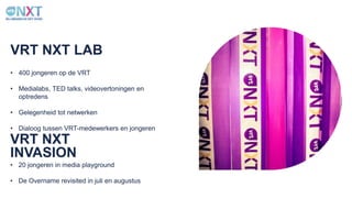 VRT NXT LAB
• 400 jongeren op de VRT
• Medialabs, TED talks, videovertoningen en
optredens
• Gelegenheid tot netwerken
• Dialoog tussen VRT-medewerkers en jongeren
VRT NXT
INVASION
• 20 jongeren in media playground
• De Overname revisited in juli en augustus
 