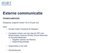 PROMOCAMPAGNE
Externe communicatie
Doelgroep: jongeren tussen 16 en 23 jaar oud
Hoe?
• Sociale media: Facebook & Instagram
• 4 jongeren nemen voor een dag de VRT over:
Bouba Kalala, Florence Windey, Kamal Kharmach
en Anushka Melkonian
o Targetten (advies van Allyens)
o Volg/ontvolg-strategie
• Organisaties in het veld
• Scholenbezoek
 