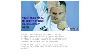 YouTube is een grote speeltuin. Althans volgens
selfmade videomaker MikePro. Hij brengt zijn eigen
verhalen tot leven in zijn video’s. “De basiskennis om
mijn video’s te maken, leerde ik op school. Het next-
level-gehalte heb ik er zelf aan toegevoegd.”
Op VRT NXT LAB buigt Mike zich over de vraag 'Wat als
iemand jou de sleutel geeft van de grootste studio ter
wereld?'
 