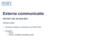 VRT NXT LAB: DE DAG ZELF
Externe communicatie
Sociale media
• Facebook: beelden en Facebook Live (WATCH22)
• Instagram
o Posts
o Stories: duidelijke storytelling (poll)
 