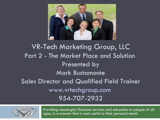 VR-Tech Marketing Group, LLC Part 2 - The Market Place and Solution  Presented by Mark Bustamonte Sales Director and Qualified Field Trainer www.vrtechgroup.com   954-707-2932 Providing meaningful financial services and education to people of all ages, in a manner that is most useful to their personal needs 