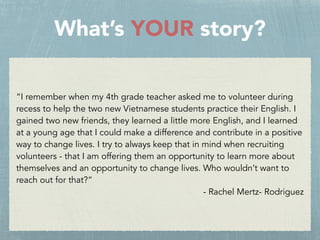 What’s YOUR story?
“I remember when my 4th grade teacher asked me to volunteer during
recess to help the two new Vietnamese students practice their English. I
gained two new friends, they learned a little more English, and I learned
at a young age that I could make a difference and contribute in a positive
way to change lives. I try to always keep that in mind when recruiting
volunteers - that I am offering them an opportunity to learn more about
themselves and an opportunity to change lives. Who wouldn’t want to
reach out for that?”
- Rachel Mertz- Rodriguez
 