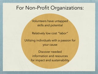 For Non-Profit Organizations:
Volunteers have untapped
skills and potential
Relatively low cost “labor”
Utilizing individuals with a passion for
your cause
Discover needed
information and resources
for impact and sustainability
 