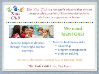The Kids Club is a non-profit initiative that aims to
create a safe space for children who do not have
adult care or supervision at home.
We need
MENTORS!
Mentors help kids develop
through meaningful and fun
activities.
Mentors build many skills:
• leadership
• program management
• problem solving
For more information, contact Alex at 555-666-7890.
The Kids Club: Love, Play, Learn
 