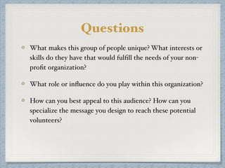 What makes this group of people unique? What interests or
skills do they have that would fulﬁll the needs of your non-
proﬁt organization?
What role or inﬂuence do you play within this organization?
How can you best appeal to this audience? How can you
specialize the message you design to reach these potential
volunteers?
Questions
 